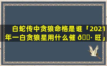 白蛇传中贪狼命格是谁「2021年一白贪狼星用什么催 🕷 旺」